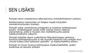 SEN LISÄKSI
Portaali toimii eräänlaisena laboratoriona verkkokehityksen suhteen.
Kohdennettua mainostilaa on helppo myydä lukijoiden
teemakiinnostusten mukaan.
Portaali tukee suomalaista yrittäjyyttä ja tuotteita verkkokaupan
kautta. Verkkokaupan avulla esille nousee monia sellaisia
pienyrityksiä, joilla ei muuten olisi mahdollisuutta päästä
valtakunnallisesti näkyviin.
Portaali kokeilee täysin uudenlaista lähestymistapaa verkossa.
Kyseistä kolmiportaisuutta ei ole muualla käytössä eikä mikään muu
sivusto kokoa yhtä kattavasti paikallis- ja maakuntalehtiä yhteen.
Portaali on muun muassa kehitysapua maakuntalehdille, joiden
kuolemaa on povattu pitkään
EMMI ROSSI&MATTI KORTTEUS/2015
 