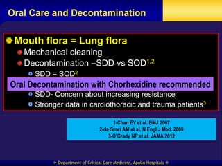 Oral Care and Decontamination


 Mouth flora = Lung flora
    Mechanical cleaning
    Decontamination –SDD vs SOD1,2
      SDD = SOD2
Oral Decontamination only in post-hoc analysis2
      Mortality benefit with Chorhexidine recommended
      SDD- Concern about increasing resistance
      Stronger data in cardiothoracic and trauma patients3

                                         1-Chan EY et al. BMJ 2007
                                   2-de Smet AM et al. N Engl J Med. 2009
                                       3-O’Grady NP et al. JAMA 2012



             Department of Critical Care Medicine, Apollo Hospitals 
 