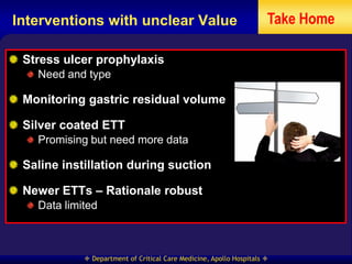 Interventions with unclear Value                                     Take Home

 Stress ulcer prophylaxis
   Need and type

 Monitoring gastric residual volume

 Silver coated ETT
   Promising but need more data

 Saline instillation during suction

 Newer ETTs – Rationale robust
   Data limited



             Department of Critical Care Medicine, Apollo Hospitals 
 