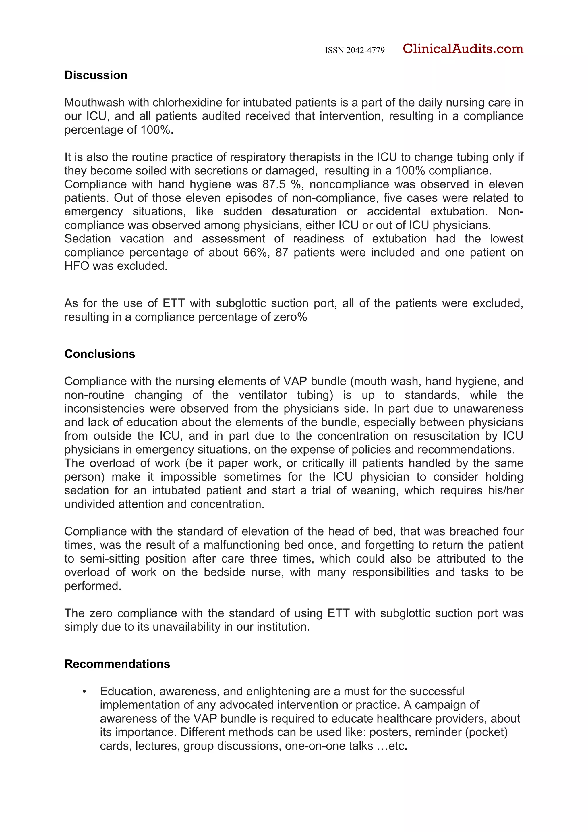 ISSN 2042-4779 ClinicalAudits.com
Discussion
Mouthwash with chlorhexidine for intubated patients is a part of the daily nursing care in
our ICU, and all patients audited received that intervention, resulting in a compliance
percentage of 100%.
It is also the routine practice of respiratory therapists in the ICU to change tubing only if
they become soiled with secretions or damaged, resulting in a 100% compliance.
Compliance with hand hygiene was 87.5 %, noncompliance was observed in eleven
patients. Out of those eleven episodes of non-compliance, five cases were related to
emergency situations, like sudden desaturation or accidental extubation. Non-
compliance was observed among physicians, either ICU or out of ICU physicians.
Sedation vacation and assessment of readiness of extubation had the lowest
compliance percentage of about 66%, 87 patients were included and one patient on
HFO was excluded.
As for the use of ETT with subglottic suction port, all of the patients were excluded,
resulting in a compliance percentage of zero%
Conclusions
Compliance with the nursing elements of VAP bundle (mouth wash, hand hygiene, and
non-routine changing of the ventilator tubing) is up to standards, while the
inconsistencies were observed from the physicians side. In part due to unawareness
and lack of education about the elements of the bundle, especially between physicians
from outside the ICU, and in part due to the concentration on resuscitation by ICU
physicians in emergency situations, on the expense of policies and recommendations.
The overload of work (be it paper work, or critically ill patients handled by the same
person) make it impossible sometimes for the ICU physician to consider holding
sedation for an intubated patient and start a trial of weaning, which requires his/her
undivided attention and concentration.
Compliance with the standard of elevation of the head of bed, that was breached four
times, was the result of a malfunctioning bed once, and forgetting to return the patient
to semi-sitting position after care three times, which could also be attributed to the
overload of work on the bedside nurse, with many responsibilities and tasks to be
performed.
The zero compliance with the standard of using ETT with subglottic suction port was
simply due to its unavailability in our institution.
Recommendations
• Education, awareness, and enlightening are a must for the successful
implementation of any advocated intervention or practice. A campaign of
awareness of the VAP bundle is required to educate healthcare providers, about
its importance. Different methods can be used like: posters, reminder (pocket)
cards, lectures, group discussions, one-on-one talks …etc.
 