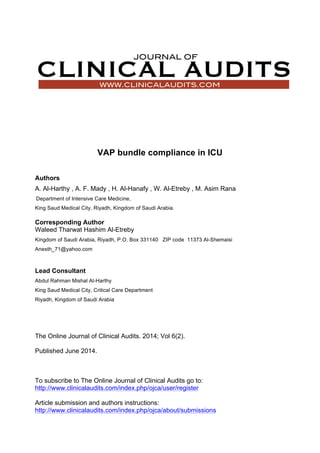 VAP bundle compliance in ICU
Authors
A. Al-Harthy , A. F. Mady , H. Al-Hanafy , W. Al-Etreby , M. Asim Rana
Department of Intensive Care Medicine,
King Saud Medical City, Riyadh, Kingdom of Saudi Arabia.
Corresponding Author
Waleed Tharwat Hashim Al-Etreby
Kingdom of Saudi Arabia, Riyadh, P.O. Box 331140 ZIP code 11373 Al-Shemaisi
Anesth_71@yahoo.com
Lead Consultant
Abdul Rahman Mishal Al-Harthy
King Saud Medical City, Critical Care Department
Riyadh, Kingdom of Saudi Arabia
The Online Journal of Clinical Audits. 2014; Vol 6(2).
Published June 2014.
To subscribe to The Online Journal of Clinical Audits go to:
http://www.clinicalaudits.com/index.php/ojca/user/register
Article submission and authors instructions:
http://www.clinicalaudits.com/index.php/ojca/about/submissions
 
