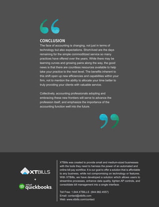 CONCLUSION
The face of accounting is changing, not just in terms of
technology but also expectations. Short-lived are the days
remaining for the simple commoditized service so many
practices have offered over the years. While there may be
learning curves and growing pains along the way, the good
news is that there are countless resources available to help
take your practice to the next level. The benefits inherent to
this shift open up new efficiencies and capabilities within your
firm, not to mention the ability to allocate your time better to
truly providing your clients with valuable service.
Collectively, accounting professionals adopting and
embracing these new frontiers will serve to advance the
profession itself, and emphasize the importance of the
accounting function well into the future.
+
XTBills was created to provide small and medium-sized businesses
with the tools they need to harness the power of an automated and
online bill pay workflow. It is our goal to offer a solution that is affordable
to any business, while not compromising on technology or features.
With XTBills, we have developed a solution which allows users to
streamline processes, enhance data quality, tighten AP controls, and
consolidate bill management into a single interface.
Toll Free: 1.844.XTBILLS (844.982.4557)
Email: contact@xtbills.com
Web: www.xtbills.com/contact
 