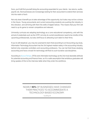 Sure, you’ll still find yourself doing the accounting essentials for your clients - tax returns, audits,
payroll, etc. But businesses are increasingly looking for their accountant to extend their services
into the realm of tech.
Not only does it benefit you to take advantage of this opportunity, but it also may not be a choice
in the future. Young accountants and current accounting students are pushing the industry in
this direction, and will bring with them the skills of digital natives. This means that your firm will
need to up its game to remain competitive and relevant.
University curricula are adopting technology as a core educational competency, and with the
arrival of credentials such as the CITP, not only do current practitioners need to be mindful of the
upcoming professionals, but also shift focus to attracting such talent to their firms.
If you’re still skeptical, you may be surprised to learn that according to an Accounting.org study,
Information Technology Accountant has the 3rd highest median salary in the accounting industry,
behind only corporate controllers and accounting professors. You can bet that those studying
accounting and have a knack for technology will flock to such lucrative sub-disciplines.
According to AccounTemps, CFOs rank information technology as the 2nd most desirable attribute
for potential accounting and finance hires, so it’s a safe assumption that ambitious graduates will
bring spades of this to the interview table when they enter the workforce.
NEARLY 80% OF BUSINESSES HAVE CHANGED
THEIR PRACTICES TO ACCOMMODATE A
TECHNOLOGY-BASED ECONOMY.
- SurePayroll
3
 