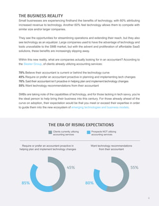 THE BUSINESS REALITY
Small businesses are experiencing firsthand the benefits of technology, with 60% attributing
increased revenue to technology. Another 60% feel technology allows them to compete with
similar size and/or larger companies.
They see the opportunities for streamlining operations and extending their reach, but they also
see technology as an equalizer. Large companies used to have the advantage of technology and
tools unavailable to the SMB market, but with the advent and proliferation of affordable SaaS
solutions, these benefits are increasingly slipping away.
Within this new reality, what are companies actually looking for in an accountant? According to
the Sleeter Group, of clients already utilizing accounting services:
70% Believe their accountant is current or behind the technology curve
45% Require or prefer an accountant proactive in planning and implementing tech changes
76% Said their accountant isn’t proactive in helping plan and implement technology changes
55% Want technology recommendations from their accountant
SMBs are taking note of the capabilities of technology, and for those lacking in tech savvy, you’re
the ideal person to help bring their business into this century. For those already ahead of the
curve on adoption, their expectation would be that you meet or exceed their expertise in order
to guide them into the new ecosystem of emerging technologies and business models.
Clients currently utilizing
accounting services
Prospects NOT utilizing
accounting services
THE ERA OF RISING EXPECTATIONS
Require or prefer an accountant proactive in
helping plan and implement technology changes
Want technology recommendations
from their accountant
80%
55%
85%
45%
4
 