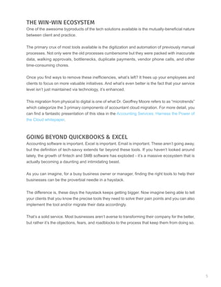 THE WIN-WIN ECOSYSTEM
One of the awesome byproducts of the tech solutions available is the mutually-beneficial nature
between client and practice.
The primary crux of most tools available is the digitization and automation of previously manual
processes. Not only were the old processes cumbersome but they were packed with inaccurate
data, walking approvals, bottlenecks, duplicate payments, vendor phone calls, and other
time-consuming chores.
Once you find ways to remove these inefficiencies, what’s left? It frees up your employees and
clients to focus on more valuable initiatives. And what’s even better is the fact that your service
level isn’t just maintained via technology, it’s enhanced.
This migration from physical to digital is one of what Dr. Geoffrey Moore refers to as “microtrends”
which categorize the 3 primary components of accountant cloud migration. For more detail, you
can find a fantastic presentation of this idea in the Accounting Services: Harness the Power of
the Cloud whitepaper.
GOING BEYOND QUICKBOOKS & EXCEL
Accounting software is important. Excel is important. Email is important. These aren’t going away,
but the definition of tech-savvy extends far beyond these tools. If you haven’t looked around
lately, the growth of fintech and SMB software has exploded - it’s a massive ecosystem that is
actually becoming a daunting and intimidating beast.
As you can imagine, for a busy business owner or manager, finding the right tools to help their
businesses can be the proverbial needle in a haystack.
The difference is, these days the haystack keeps getting bigger. Now imagine being able to tell
your clients that you know the precise tools they need to solve their pain points and you can also
implement the tool and/or migrate their data accordingly.
That’s a solid service. Most businesses aren’t averse to transforming their company for the better,
but rather it’s the objections, fears, and roadblocks to the process that keep them from doing so.
5
 