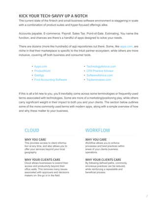 KICK YOUR TECH-SAVVY UP A NOTCH
The current state of the fintech and small business software environment is staggering in scale
with a combination of product suites and hyper-focused offerings alike.
Accounts payable. E-commerce. Payroll. Sales Tax. Point-of-Sale. Estimating. You name the
function, and chances are there’s a handful of apps designed to solve your needs.
There are dozens (more like hundreds) of app repositories out there. Some, like apps.com, are
niche in that their marketplace is specific to the Intuit partner ecosystem, while others are more
inclusive, covering off both business and consumer tools.
If this is all a bit new to you, you’ll inevitably come across some terminologies or frequently-used
terms associated with technologies. Some are more of a marketing/positioning play, while others
carry significant weight in their impact to both you and your clients. The section below outlines
some of the more commonly used terms with modern apps, along with a simple overview of how
and why these matter to your business.
• Apps.com
• ProductHunt
• GetApp
• Find Accounting Software
• TechnologyAdvice.com
• CPA Practice Advisor
• SoftwareAdvice.com
• Toptenreviews.com
CLOUD WORKFLOW
WHY YOU CARE WHY YOU CARE
WHY YOUR CLIENTS CARE WHY YOUR CLIENTS CARE
This provides access to client informa-
tion at any time, and also allows you to
offer your services beyond your local
geography.
Workflow allows you to enforce
processes and best practices within
areas of your clients business
operations.
Cloud allows businesses to extend their
access and productivity beyond their
office walls. This removes many issues
associated with approvers and decisions
makers on- the-go or in the field.
By following defined paths, commonly
erroneous practices can be reduced,
while reinforcing a repeatable and
beneficial process.
7
 
