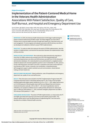Copyright 2014 American Medical Association. All rights reserved.
Implementation of the Patient-Centered Medical Home
in the Veterans Health Administration
Associations With Patient Satisfaction, Quality of Care,
Staff Burnout, and Hospital and Emergency Department Use
Karin M. Nelson, MD, MSHS; Christian Helfrich, MPH, PhD; Haili Sun, PhD; Paul L. Hebert, PhD;
Chuan-Fen Liu, MPH, PhD; Emily Dolan, PhD; Leslie Taylor, PhD; Edwin Wong, PhD; Charles Maynard, PhD;
Susan E. Hernandez, MPA; William Sanders, AA, AS; Ian Randall, MHSA; Idamay Curtis, BA;
Gordon Schectman, MD; Richard Stark, MD; Stephan D. Fihn, MD, MPH
IMPORTANCE In 2010, the Veterans Health Administration (VHA) began implementing the
patient-centered medical home (PCMH) model. The Patient Aligned Care Team (PACT)
initiative aims to improve health outcomes through team-based care, improved access, and
care management. To track progress and evaluate outcomes at all VHA primary care clinics,
we developed and validated a method to assess PCMH implementation.
OBJECTIVES To create an index that measures the extent of PCMH implementation, describe
variation in implementation, and examine the association between the implementation index
and key outcomes.
DESIGN, SETTING, AND PARTICIPANTS We conducted an observational study using data on
more than 5.6 million veterans who received care at 913 VHA hospital-based and
community-based primary care clinics and 5404 primary care staff from (1) VHA clinical and
administrative databases, (2) a national patient survey administered to a weighted random
sample of veterans who received outpatient care from June 1 to December 31, 2012, and (3) a
survey of all VHA primary care staff in June 2012. Composite scores were constructed for 8
core domains of PACT: access, continuity, care coordination, comprehensiveness,
self-management support, patient-centered care and communication, shared decision
making, and team-based care.
MAIN OUTCOMES AND MEASURES Patient satisfaction, rates of hospitalization and emergency
department use, quality of care, and staff burnout.
RESULTS Fifty-three items were included in the PACT Implementation Progress Index (Pi2
).
Compared with the 87 clinics in the lowest decile of the Pi2
, the 77 sites in the top decile
exhibited significantly higher patient satisfaction (9.33 vs 7.53; P < .001), higher performance
on 41 of 48 measures of clinical quality, lower staff burnout (Maslach Burnout Inventory
emotional exhaustion subscale, 2.29 vs 2.80; P = .02), lower hospitalization rates for
ambulatory care–sensitive conditions (4.42 vs 3.68 quarterly admissions for veterans 65
years or older per 1000 patients; P < .001), and lower emergency department use (188 vs
245 visits per 1000 patients; P < .001).
CONCLUSIONS AND RELEVANCE The extent of PCMH implementation, as measured by the Pi2
,
was highly associated with important outcomes for both patients and providers. This
measure will be used to track the effectiveness of implementing PACT over time and to
elucidate the correlates of desired health outcomes.
JAMA Intern Med. doi:10.1001/jamainternmed.2014.2488
Published online June 23, 2014.
Invited Commentary
Supplemental content at
jamainternalmedicine.com
Author Affiliations: Author
affiliations are listed at the end of this
article.
Corresponding Author: Karin M.
Nelson, MD, MSHS, Seattle Center of
Innovation for Veteran-Centered and
Value-Driven Care, VA Puget Sound
Health Care System, 1100 Olive Way,
Ste 1400, Seattle, WA 98108 (karin
.nelson@va.gov).
Research
Original Investigation
E1
Copyright 2014 American Medical Association. All rights reserved.
Downloaded From: http://archinte.jamanetwork.com/ by a University of Iowa User on 06/24/2014
 