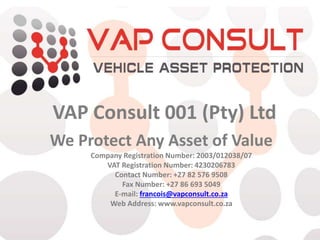 VAP Consult 001 (Pty) Ltd
We Protect Any Asset of Value
Company Registration Number: 2003/012038/07
VAT Registration Number: 4230206783
Contact Number: +27 82 576 9508
Fax Number: +27 86 693 5049
E-mail: francois@vapconsult.co.za
Web Address: www.vapconsult.co.za
 