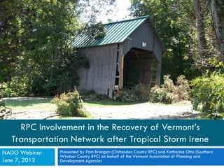 RPC Involvement in the Recovery of Vermont’s
  Transportation Network after Tropical Storm Irene
NADO Webinar   Presented by Pam Brangan (Chittenden County RPC) and Katharine Otto (Southern
               Windsor County RPC) on behalf of the Vermont Association of Planning and
June 7, 2012   Development Agencies
 