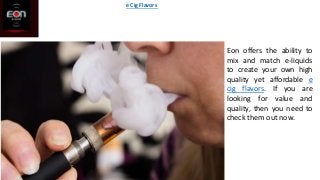 Eon offers the ability to
mix and match e-liquids
to create your own high
quality yet affordable e
cig flavors. If you are
looking for value and
quality, then you need to
check them out now.
e Cig Flavors
 