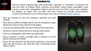 Facts About ECig
• They are intended to look like customary cigarettes and work
similarly.
• They utilize pre-filled cartr...