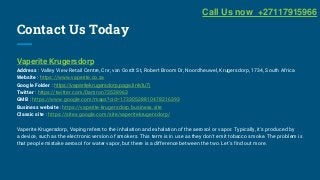 Contact Us Today
Vaperite Krugersdorp
Address : Valley View Retail Centre, Cnr, van Oordt St, Robert Broom Dr, Noordheuwel, Krugersdorp, 1734, South Africa
Website : https://www.vaperite.co.za
Google Folder : https://vaperitekrugersdorp.page.link/fu7j
Twitter : https://twitter.com/Damron73538963
GMB : https://www.google.com/maps?cid=17330528810478216393
Business website : https://vaperite-krugersdorp.business.site
Classic site : https://sites.google.com/site/vaperitekrugersdorp/
Vaperite Krugersdorp, Vaping refers to the inhalation and exhalation of the aerosol or vapor. Typically, it's produced by
a device, such as the electronic version of smokers. This term is in use as they don't emit tobacco smoke. The problem is
that people mistake aerosol for water vapor, but there is a difference between the two. Let's find out more.
Call Us now +27117915966
 