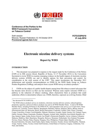 Conference of the Parties to the
WHO Framework Convention
on Tobacco Control
Sixth session
Moscow, Russian Federation,13–18 October 2014
Provisional agenda item 4.4.2
FCTC/COP/6/10
21 July 2014
Electronic nicotine delivery systems
Report by WHO
INTRODUCTION
1. This document was prepared in response to the request made by the Conference of the Parties
(COP) at its fifth session (Seoul, Republic of Korea, 12–17 November 2012) to the Convention
Secretariat to invite WHO to examine emerging evidence on the health impacts of electronic nicotine
delivery systems (ENDS) use and to identify options for their prevention and control, for
consideration at the sixth session of the COP. 1
This report incorporates the December 2013
deliberations and scientific recommendations on ENDS by the WHO Study Group on Tobacco
Product Regulation (TobReg), and analysis from a recent WHO survey on tobacco products.2
2. ENDS are the subject of a public health dispute among bona fide tobacco-control advocates that
has become more divisive as their use has increased. Whereas some experts welcome ENDS as a
pathway to the reduction of tobacco smoking, others characterize them as products that could
undermine efforts to denormalize tobacco use. ENDS, therefore, represent an evolving frontier, filled
1
See decision FCTC/COP5(10).
2
The WHO tobacco products survey on smokeless, electronic nicotine delivery systems, reduced ignition
propensity cigarettes, and novel tobacco products was sent to all WHO Member States. A total of 90 WHO
Member States, including 86 Parties to the WHO FCTC, had responded to the survey as at 9 April 2014. These
countries are: Australia, Austria, Bahrain, Bangladesh, Barbados, Belarus, Belgium, Belize, Bhutan, Bolivia
(Plurinational State of), Botswana, Brazil, Brunei Darussalam, Cambodia, Canada, Chile, China, Colombia,
Congo, Costa Rica, Croatia, Czech Republic, Djibouti, Dominica, Ecuador, Egypt, Estonia, Fiji, Finland, France,
Gabon, Georgia, Ghana, Guatemala, Honduras, Hungary, Iceland, India, Indonesia, Iran (Islamic Republic of),
Iraq, Jamaica, Japan, Jordan, Kenya, Kuwait, Lao People’s Democratic Republic, Latvia, Lebanon, Lithuania,
Malaysia, Maldives, Mali, Mauritania, Mongolia, Morocco, Myanmar, Netherlands, New Zealand, Nicaragua,
Norway, Oman, Pakistan, Palau, Panama, Paraguay, Peru, Philippines, Poland, Qatar, Republic of Korea,
Russian Federation, Slovakia, South Sudan, Spain, Sudan, Suriname, Sweden, Syrian Arab Republic, Thailand,
Tonga, Tunisia, Turkey, Tuvalu, United Arab Emirates, United States of America, Uruguay, Uzbekistan, Viet
Nam, and Zambia.
 