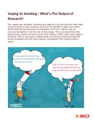 Vaping Vs Smoking : What’s The Output of
Research?
The raging war between smoking and vaping is an old one with both sides
trying to bring in new evidence to prove the benefit of each over other.
While nothing can be proved conclusively as of yet, vaping may be
winning the battle if not the war at this stage. This is evinced from the
latest study, which strives to prove that vaping is 99% safer than tobacco
smoking! This it may seem unbelievable to many but there are definite
proofs available and this stop tobacco companies from undermining it
easily.
 