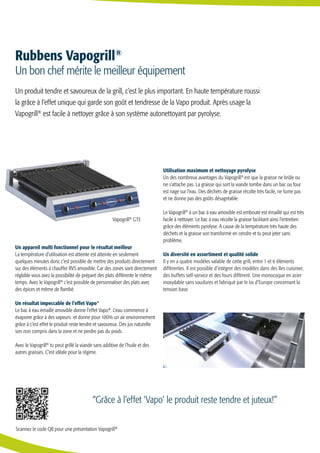 Un appareil multi fonctionnel pour le résultat meilleur
La température d’utilisation est atteinte est atteinte en seulement
quelques minutes donc c’est possible de mettre des produits directement
sur des éléments à chauffer RVS amovible. Car des zones sont directement
réglable vous avez la possibilité de préparé des plats différente le même
temps. Avec le Vapogrill®
c’est possible de personnaliser des plats avec
des épices et même de flambé.
Un résultat impeccable de l’effet Vapo®
Le bac à eau émaillé amovible donne l’effet Vapo®
. L’eau commence à
évaporer grâce à des vapeurs et donne pour 100% un air environnement
grâce à c’est effet le produit reste tendre et savoureux. Des jus naturelle
son non compris dans la zone et ne perdre pas du poids.
Avec le Vapogrill®
tu peut grillé la viande sans additive de l’huile et des
autres graisses. C’est idéale pour la régime.
Utilisation maximum et nettoyage pyrolyse
Un des nombreux avantages du Vapogrill®
est que la graisse ne brûle ou
ne s’attache pas. La graisse qui sort la viande tombe dans un bac ou four
est nage sur l’eau. Des déchets de graisse récolte très facile, ne fume pas
et ne donne pas des goûts désagréable.
Le Vapogrill®
à un bac à eau amovible est embouté est émaillé qui est très
facile à nettoyer. Le bac à eau récolte la graisse facilitant ainsi l’entretien
grâce des éléments pyrolyse. A cause de la température très haute des
déchets et la graisse son transformé en cendre et tu peut jeter sans
problème.
Un diversité en assortiment et qualité solide
Il y en a quatre modèles valable de cette grill, entre 1 et 6 éléments
différentes. Il est possible d’intégrer des modèles dans des îles cuisinier,
des buffets self-service et des fours différent. Une monocoque en acier
inoxydable sans soudures et fabriqué par le loi d’Europe concernant la
tension base.
Un bon chef mérite le meilleur équipement
“Grâce à l’effet ‘Vapo’ le produit reste tendre et juteux!”
Rubbens Vapogrill®
Un produit tendre et savoureux de la grill, c’est le plus important. En haute température roussi
la grâce à l’effet unique qui garde son goût et tendresse de la Vapo produit. Après usage la
Vapogrill®
est facile à nettoyer grâce à son système autonettoyant par pyrolyse.
Vapogrill®
GT3
Scannez le code QR pour une présentation Vapogrill®
 