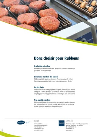 1/2016
Ternesselei 324 A
2160 Wommelgem, Belgique
T +32 (0) 3 253 01 91
sales@rubbens.com
www.rubbens.com
Platinaweg 21 (Ind. terrein Bedrijvenpark A6)
8304 BL Emmeloord, Les Pays-Bas
T +31 (0)527 635 635
info@hakpro.nl
www.hakpro.nl
BELGIQUE LES PAYS-BAS
Production lui-même
Vous avez directement contact avec le fabricant et pouvez être sûr d’un
qualité très haute de Rubbens.
Expérience pendant des années
Rubbens a plus de quatre-vingt-dix ans d’expérience dans le métier.
Nous voudrons participé toutes notre expertise avec notre clients.
Service forte
Nous suivons toutes notre projet avec un grand précision pour réaliser
votre plans à temps et correct. Par contre on donne un service clientèle
complet, pareil pour équipement nous avons intégré dans votre cuisine.
Prix-qualité excellent
Rubbens travaille avec du personnel et des matériels excellent. Avec un
oeil soins qualité nous sommes capable de vous offrir un solution de
sécurité qualité de le valeur de votre investigation.
Donc choisir pour Rubbens
 