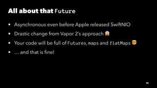 All about that Future
• Asynchronous even before Apple released SwiftNIO
• Drastic change from Vapor 2’s approach
• Your c...