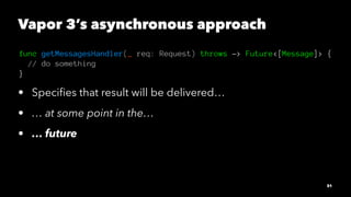 Vapor 3’s asynchronous approach
func getMessagesHandler(_ req: Request) throws -> Future<[Message]> {
// do something
}
• ...