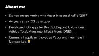 About me
• Started programming with Vapor in second half of 2017
• 4+ years as an iOS developer
• Developed iOS apps for D...