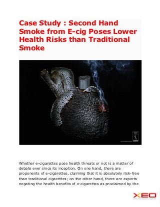 Case Study : Second Hand
Smoke from E-cig Poses Lower
Health Risks than Traditional
Smoke




Whether e-cigarettes pose health threats or not is a matter of
debate ever since its inception. On one hand, there are
proponents of e-cigarettes, claiming that it is absolutely risk-free
than traditional cigarettes; on the other hand, there are experts
negating the health benefits of e-cigarettes as proclaimed by the
 