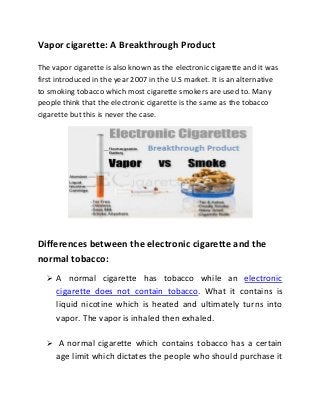 Vapor cigarette: A Breakthrough Product

The vapor cigarette is also known as the electronic cigarette and it was
first introduced in the year 2007 in the U.S market. It is an alternative
to smoking tobacco which most cigarette smokers are used to. Many
people think that the electronic cigarette is the same as the tobacco
cigarette but this is never the case.




Differences between the electronic cigarette and the
normal tobacco:
   A normal cigarette has tobacco while an electronic
     cigarette does not contain tobacco. What it contains is
     liquid nicotine which is heated and ultimately turns into
     vapor. The vapor is inhaled then exhaled.

   A normal cigarette which contains tobacco has a certain
     age limit which dictates the people who should purchase it
 