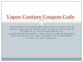 Vapor Couture Coupon Code

 ELECTRONIC CIGARETTES ORIGINALLY HAIL FROM
 CHINA AND MADE THEIR WAY ACROSS THE WORLD
        IN THE 90′S, AFTER BECOMING AN
INTERNET SENSATION. THEY HAVE NOW SURPASSED
  THAT STATUS AND ARE GAINING AN STABLISHED
             PLACE IN THE MARKET.
 