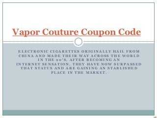 Vapor Couture Coupon Code

 ELECTRONIC CIGARETTES ORIGINALLY HAIL FROM
 CHINA AND MADE THEIR WAY ACROSS THE WORLD
        IN THE 90′S, AFTER BECOMING AN
INTERNET SENSATION. THEY HAVE NOW SURPASSED
  THAT STATUS AND ARE GAINING AN STABLISHED
             PLACE IN THE MARKET.
 