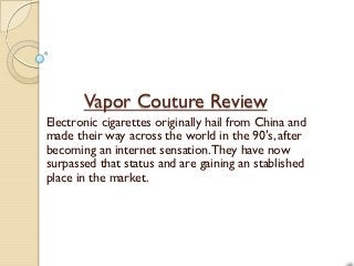 Vapor Couture Review
Electronic cigarettes originally hail from China and
made their way across the world in the 90′s, after
becoming an internet sensation. They have now
surpassed that status and are gaining an stablished
place in the market.
 