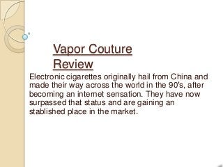 Vapor Couture
      Review
Electronic cigarettes originally hail from China and
made their way across the world in the 90′s, after
becoming an internet sensation. They have now
surpassed that status and are gaining an
stablished place in the market.
 