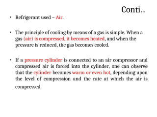 Conti..
• Refrigerant used – Air.
• The principle of cooling by means of a gas is simple. When a
gas (air) is compressed, it becomes heated, and when the
pressure is reduced, the gas becomes cooled.
• If a pressure cylinder is connected to an air compressor and
compressed air is forced into the cylinder, one can observe
that the cylinder becomes warm or even hot, depending upon
the level of compression and the rate at which the air is
compressed.
 