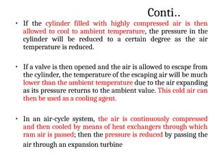 Conti..
• If the cylinder filled with highly compressed air is then
allowed to cool to ambient temperature, the pressure in the
cylinder will be reduced to a certain degree as the air
temperature is reduced.
• If a valve is then opened and the air is allowed to escape from
the cylinder, the temperature of the escaping air will be much
lower than the ambient temperature due to the air expanding
as its pressure returns to the ambient value. This cold air can
then be used as a cooling agent.
• In an air-cycle system, the air is continuously compressed
and then cooled by means of heat exchangers through which
ram air is passed; then the pressure is reduced by passing the
air through an expansion turbine
 