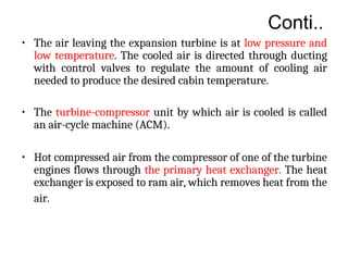 Conti..
• The air leaving the expansion turbine is at low pressure and
low temperature. The cooled air is directed through ducting
with control valves to regulate the amount of cooling air
needed to produce the desired cabin temperature.
• The turbine-compressor unit by which air is cooled is called
an air-cycle machine (ACM).
• Hot compressed air from the compressor of one of the turbine
engines flows through the primary heat exchanger. The heat
exchanger is exposed to ram air, which removes heat from the
air.
 