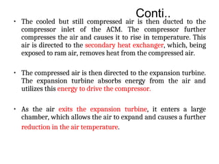 Conti..
• The cooled but still compressed air is then ducted to the
compressor inlet of the ACM. The compressor further
compresses the air and causes it to rise in temperature. This
air is directed to the secondary heat exchanger, which, being
exposed to ram air, removes heat from the compressed air.
• The compressed air is then directed to the expansion turbine.
The expansion turbine absorbs energy from the air and
utilizes this energy to drive the compressor.
• As the air exits the expansion turbine, it enters a large
chamber, which allows the air to expand and causes a further
reduction in the air temperature.
 