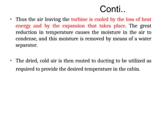 Conti..
• Thus the air leaving the turbine is cooled by the loss of heat
energy and by the expansion that takes place. The great
reduction in temperature causes the moisture in the air to
condense, and this moisture is removed by means of a water
separator.
• The dried, cold air is then routed to ducting to be utilized as
required to provide the desired temperature in the cabin.
 