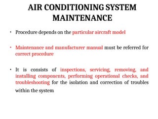 AIR CONDITIONING SYSTEM
MAINTENANCE
• Procedure depends on the particular aircraft model
• Maintenance and manufacturer manual must be referred for
correct procedure
• It is consists of inspections, servicing, removing, and
installing components, performing operational checks, and
troubleshooting for the isolation and correction of troubles
within the system
 
