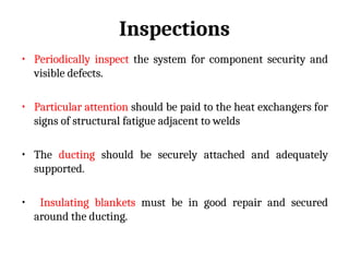 Inspections
• Periodically inspect the system for component security and
visible defects.
• Particular attention should be paid to the heat exchangers for
signs of structural fatigue adjacent to welds
• The ducting should be securely attached and adequately
supported.
• Insulating blankets must be in good repair and secured
around the ducting.
 