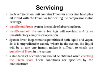 Servicing
• Each refrigeration unit contains Freon for absorbing heat, plus
oil mixed with the Freon for lubricating the compressor motor
bearings.
• insufficient Freon system incapable of absorbing heat.
• insufficient oil, the motor bearings will overheat and cause
unsatisfactory compressor operation.
• System Freon loop contains quantities of both liquid and vapor.
So it is unpredictable exactly where in the system the liquid
will be at any one instant makes it difficult to check the
quantity of Freon in the system.
• a standard set of conditions should be obtained when checking
the Freon level. These conditions are specified by the
manufacturer
 