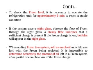 Conti..
• To check the Freon level, it is necessary to operate the
refrigeration unit for approximately 5 min to reach a stable
condition
• If the system uses a sight glass, observe the flow of Freon
through the sight glass. A steady flow indicates that a
sufficient charge is present If the Freon charge is low, bubbles
will appear in the sight glass.
• When adding Freon to a system, add as much oil as is felt was
lost with the Freon being replaced. It is impossible to
determine accurately the amount of oil left in a Freon system
after partial or complete loss of the Freon charge
 