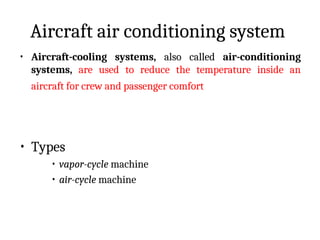 Aircraft air conditioning system
• Aircraft-cooling systems, also called air-conditioning
systems, are used to reduce the temperature inside an
aircraft for crew and passenger comfort
• Types
• vapor-cycle machine
• air-cycle machine
 