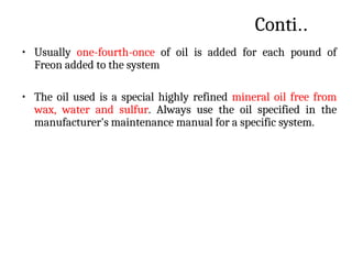 Conti..
• Usually one-fourth-once of oil is added for each pound of
Freon added to the system
• The oil used is a special highly refined mineral oil free from
wax, water and sulfur. Always use the oil specified in the
manufacturer's maintenance manual for a specific system.
 