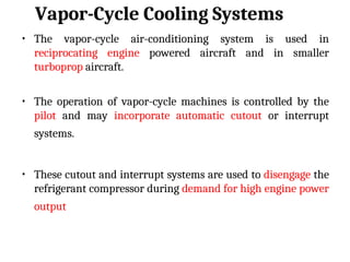 Vapor-Cycle Cooling Systems
• The vapor-cycle air-conditioning system is used in
reciprocating engine powered aircraft and in smaller
turboprop aircraft.
• The operation of vapor-cycle machines is controlled by the
pilot and may incorporate automatic cutout or interrupt
systems.
• These cutout and interrupt systems are used to disengage the
refrigerant compressor during demand for high engine power
output
 