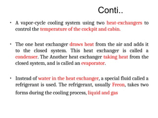 Conti..
• A vapor-cycle cooling system using two heat-exchangers to
control the temperature of the cockpit and cabin.
• The one heat exchanger draws heat from the air and adds it
to the closed system. This heat exchanger is called a
condenser. The Another heat exchanger taking heat from the
closed system, and is called an evaporator.
• Instead of water in the heat exchanger, a special fluid called a
refrigerant is used. The refrigerant, usually Freon, takes two
forms during the cooling process, liquid and gas
 