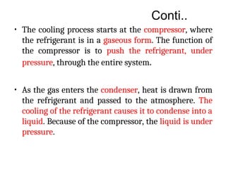 Conti..
• The cooling process starts at the compressor, where
the refrigerant is in a gaseous form. The function of
the compressor is to push the refrigerant, under
pressure, through the entire system.
• As the gas enters the condenser, heat is drawn from
the refrigerant and passed to the atmosphere. The
cooling of the refrigerant causes it to condense into a
liquid. Because of the compressor, the liquid is under
pressure.
 