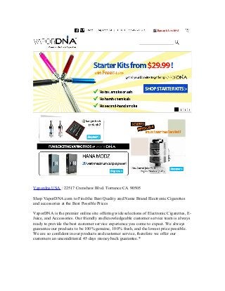 Vapordna USA : 22517 Crenshaw Blvd. Torrance CA 90505
Shop VaporDNA.com to Find the Best Quality and Name Brand Electronic Cigarettes
and accessories at the Best Possible Prices
VaporDNA is the premier online site offering wide selections of Electronic Cigarettes, EJuice, and Accessories. Our friendly and knowledgeable customer service team is always
ready to provide the best customer service experience you come to expect. We always
guarantee our products to be 100% genuine, 100% fresh, and the lowest price possible.
We are so confident in our products and customer service, therefore we offer our
customers an unconditional 45 days money back guarantee.*

 