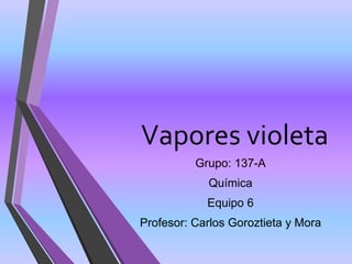 Vapores violeta
Grupo: 137-A
Química
Equipo 6
Profesor: Carlos Goroztieta y Mora
 