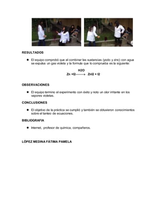 RESULTADOS 
 El equipo comprobó que al combinar las sustancias (yodo y zinc) con agua 
se expulsa un gas violeta y la formula que lo comprueba es la siguiente: 
H2O 
Zn +I2 ZnI2 + I2 
OBSERVACIONES 
 El equipo termino el experimento con éxito y noto un olor irritante en los 
vapores violetas. 
CONCLUSIONES 
 El objetivo de la práctica se cumplió y también se obtuvieron conocimientos 
sobre el tanteo de ecuaciones. 
BIBLIOGRAFIA 
 Internet, profesor de química, compañeros. 
LÓPEZ MEDINA FÁTIMA PAMELA 

