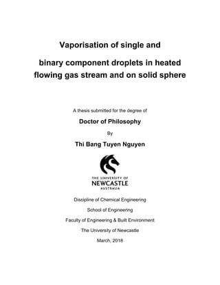 Vaporisation of single and
binary component droplets in heated
flowing gas stream and on solid sphere
A thesis submitted for the degree of
Doctor of Philosophy
By
Thi Bang Tuyen Nguyen
Discipline of Chemical Engineering
School of Engineering
Faculty of Engineering & Built Environment
The University of Newcastle
March, 2018
 