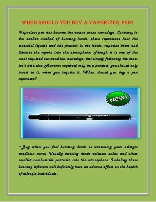 When should you buy a vaporizer pen?
Vaporizer pen has become the recent craze nowadays. Contrary to
the earlier method of burning herbs, these vaporizers heat the
essential liquids and oils present in the herbs, vaporize them and
liberate the vapors into the atmosphere. Though it is one of the
most required commodities nowadays, but simply following the mass
isn’t wise also. However required may be a product, you should only
invest in it, when you require it. When should you buy a pen
vaporizer?

•Buy when you feel burning herbs is worsening your allergic
condition more. Usually burning herbs releases ashes and other
smaller combustible particles into the atmosphere. Inhaling these
burning leftovers will definitely have an adverse effect on the health
of allergic individuals.

 