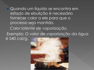 Quando um líquido se encontra em
estado de ebulição é necessário
fornecer calor a ele para que o
processo seja mantido.
Calor latente de vaporização.
Exemplo: O valor de vaporização da água
é 540 cal/g.


 