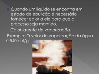 Quando um líquido se encontra em
estado de ebulição é necessário
fornecer calor a ele para que o
processo seja mantido.
Calor latente de vaporização.
Exemplo: O valor de vaporização da água
é 540 cal/g.


 